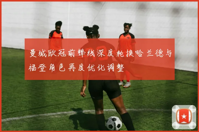 曼城欧冠前锋线深度轮换哈兰德与福登角色再度优化调整